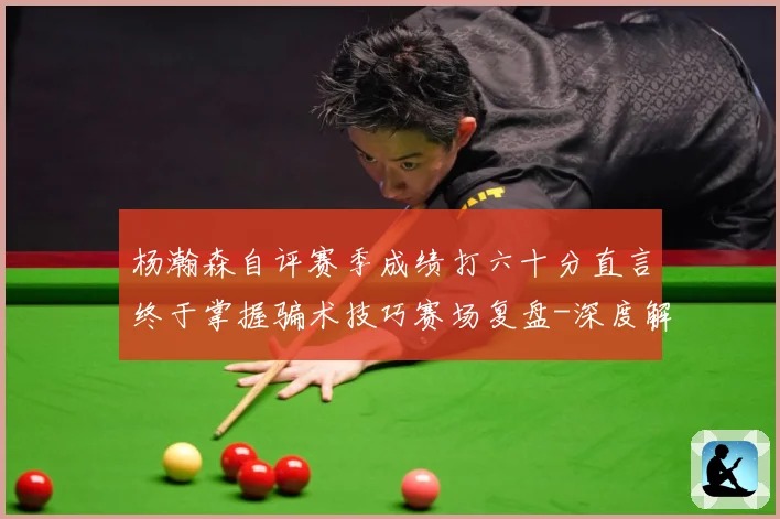 杨瀚森自评赛季成绩打六十分直言终于掌握骗术技巧赛场复盘-深度解析