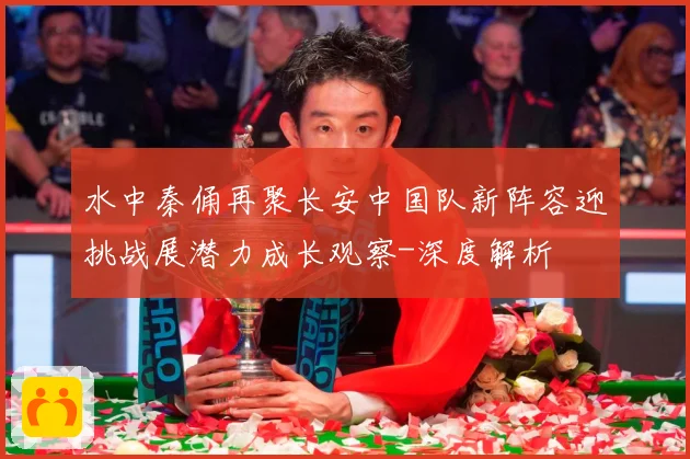 水中秦俑再聚长安中国队新阵容迎挑战展潜力成长观察-深度解析