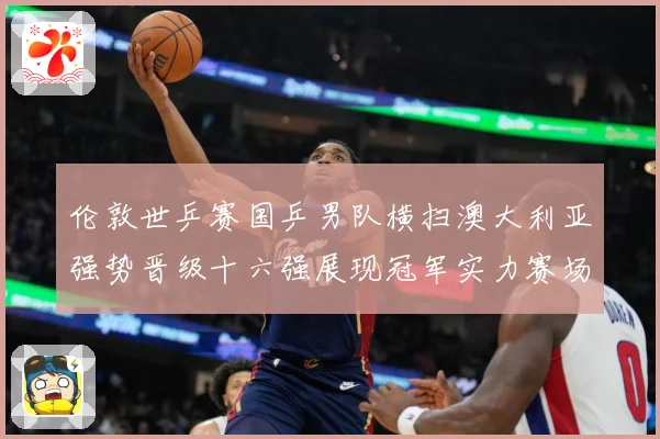 伦敦世乒赛国乒男队横扫澳大利亚强势晋级十六强展现冠军实力赛场解读-深度解析
