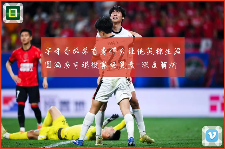 字母哥弟弟首秀得分让他笑称生涯圆满或可退役赛场复盘-深度解析