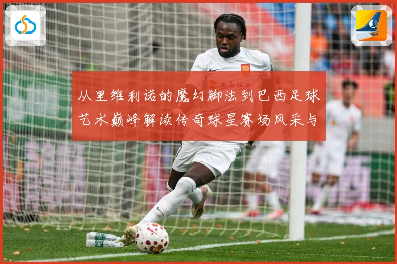 从里维利诺的魔幻脚法到巴西足球艺术巅峰解读传奇球星赛场风采与时代影响解析-深度解析