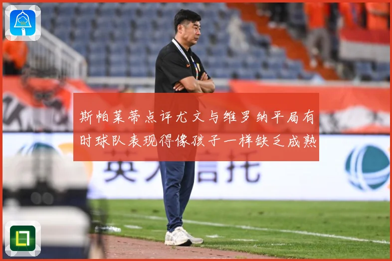 斯帕莱蒂点评尤文与维罗纳平局有时球队表现得像孩子一样缺乏成熟专题观察-深度解析