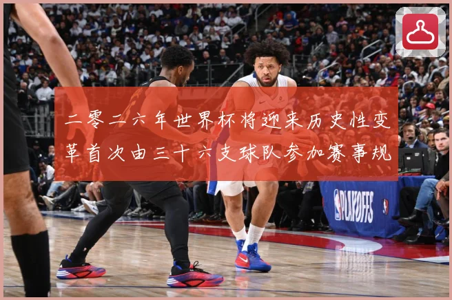 二零二六年世界杯将迎来历史性变革首次由三十六支球队参加赛事规战术观察-深度解析