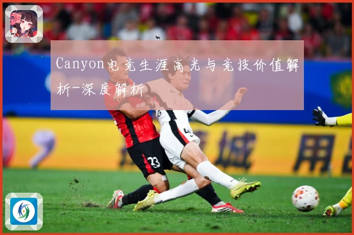 Canyon电竞生涯高光与竞技价值解析-深度解析