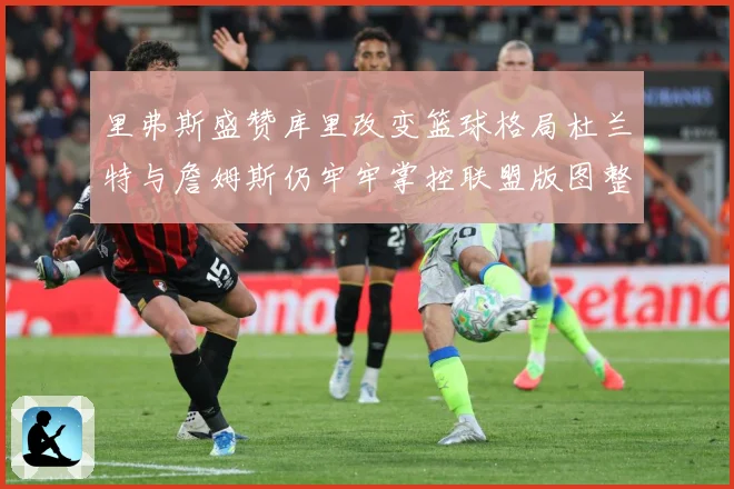 里弗斯盛赞库里改变篮球格局杜兰特与詹姆斯仍牢牢掌控联盟版图整赛场复盘-深度解析