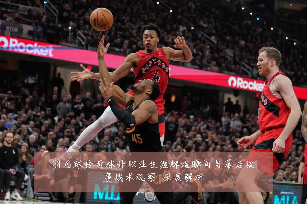 羽毛球传奇林丹职业生涯辉煌瞬间与幕后故事战术观察-深度解析