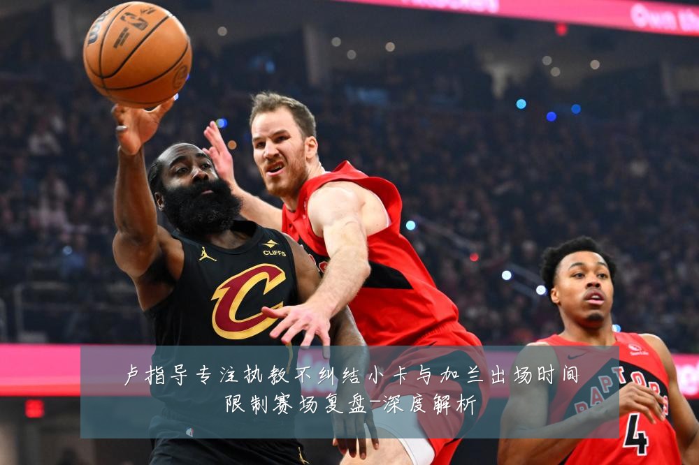 卢指导专注执教不纠结小卡与加兰出场时间限制赛场复盘-深度解析